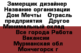 Замерщик-дизайнер › Название организации ­ Дом Мечты › Отрасль предприятия ­ Другое › Минимальный оклад ­ 30 000 - Все города Работа » Вакансии   . Мурманская обл.,Мончегорск г.